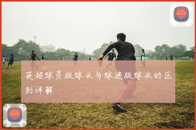 英超球员版球衣与球迷版球衣的区别详解