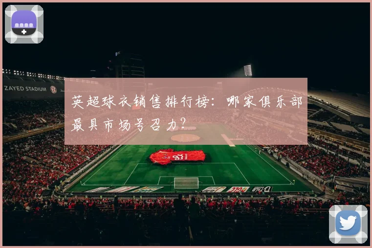 英超球衣销售排行榜：哪家俱乐部最具市场号召力？