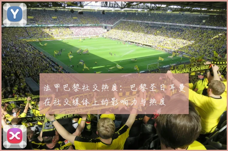 法甲巴黎社交热度：巴黎圣日耳曼在社交媒体上的影响力与热度