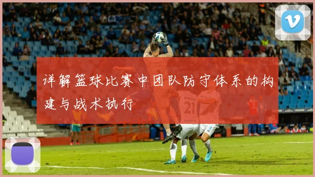 详解篮球比赛中团队防守体系的构建与战术执行