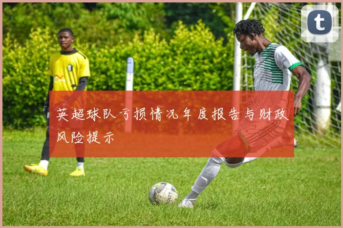 英超球队亏损情况年度报告与财政风险提示