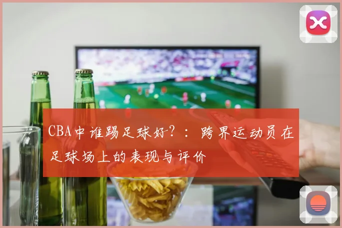 CBA中谁踢足球好?:跨界运动员在足球场上的表现与评价